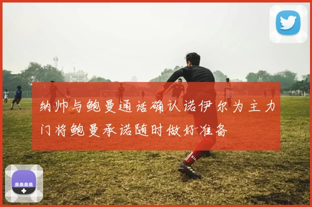 纳帅与鲍曼通话确认诺伊尔为主力门将鲍曼承诺随时做好准备