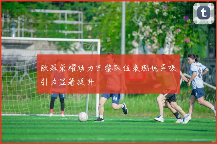 欧冠荣耀助力巴黎队伍表现优异吸引力显著提升