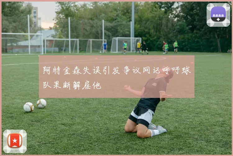 阿特金森失误引发争议网记呼吁球队果断解雇他