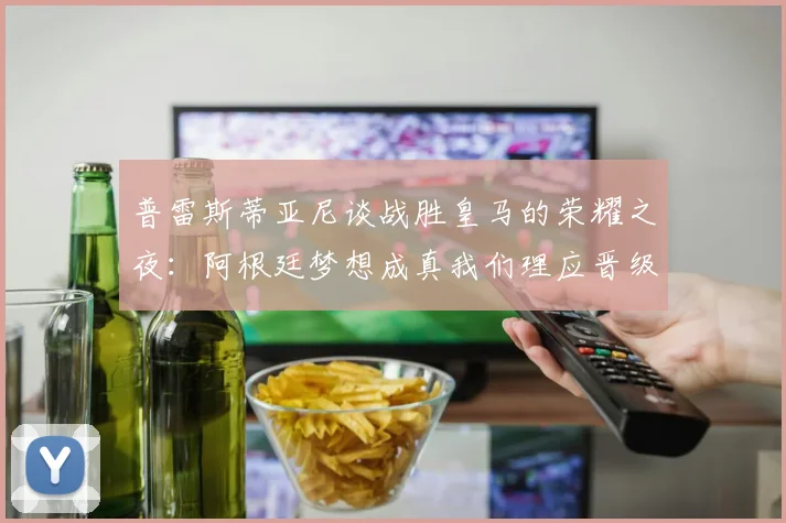 普雷斯蒂亚尼谈战胜皇马的荣耀之夜：阿根廷梦想成真我们理应晋级