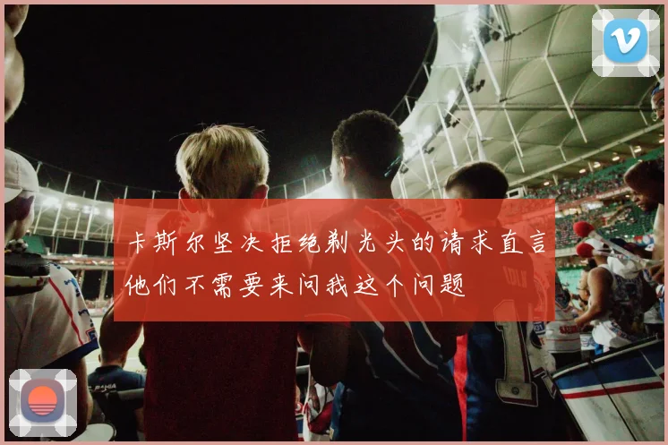 卡斯尔坚决拒绝剃光头的请求直言他们不需要来问我这个问题