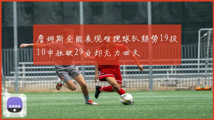 詹姆斯全能表现难挽球队颓势19投10中独砍29分却无力回天