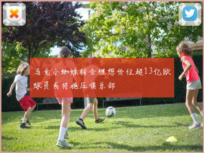 马竞小蜘蛛转会理想价位超13亿欧球员或将施压俱乐部