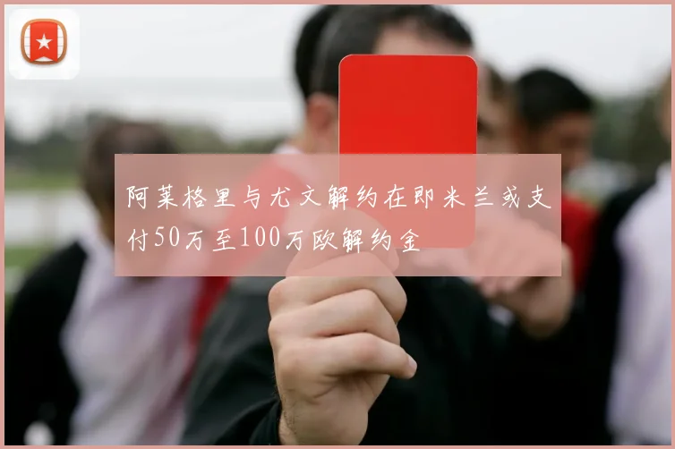 阿莱格里与尤文解约在即米兰或支付50万至100万欧解约金