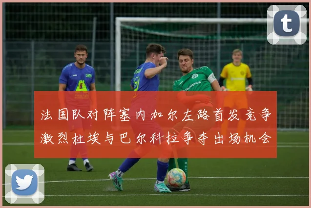 法国队对阵塞内加尔左路首发竞争激烈杜埃与巴尔科拉争夺出场机会