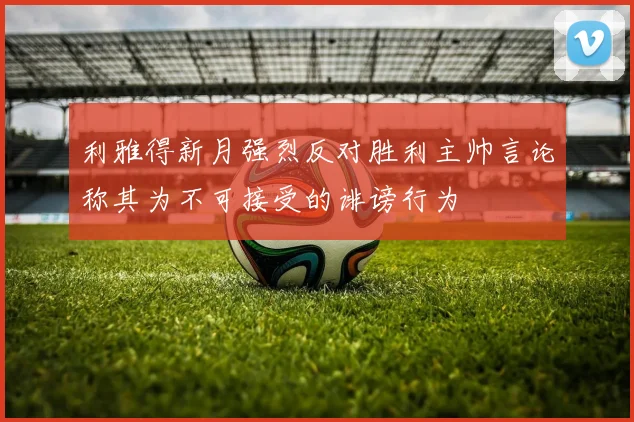 利雅得新月强烈反对胜利主帅言论称其为不可接受的诽谤行为