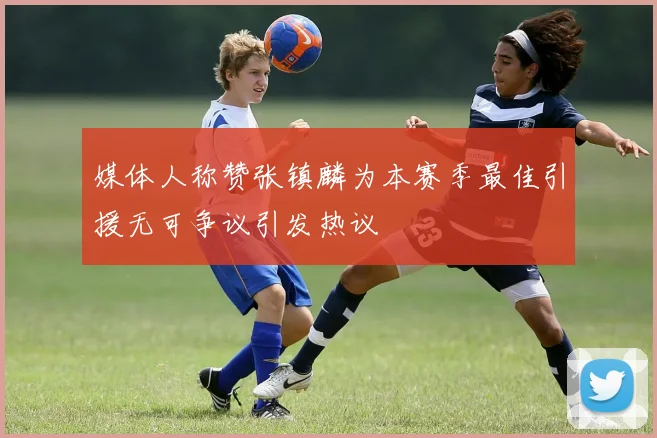 媒体人称赞张镇麟为本赛季最佳引援无可争议引发热议