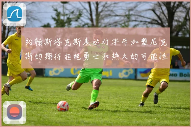 约翰斯塔克斯表达对字母加盟尼克斯的期待拒绝勇士和热火的可能性